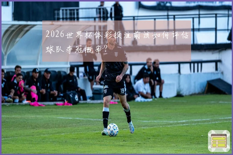2026世界杯体彩投注前该如何评估球队夺冠概率？